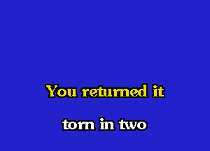You retumed it

torn in two