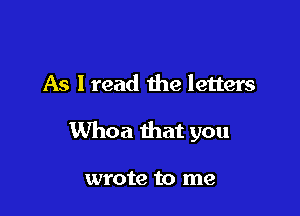 As I read the letters

Whoa that you

wrote to me