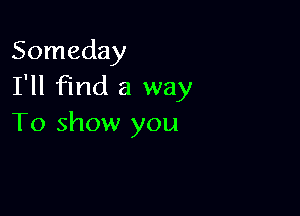 Someday
I'll find a way

To show you