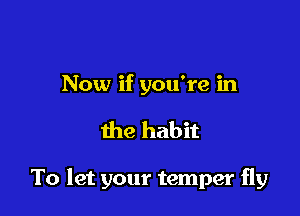 Now if you're in

the habit

To let your temper fly