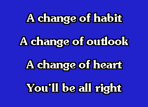 A change of habit
A change of outlook

A change of heart

You'll be all right I