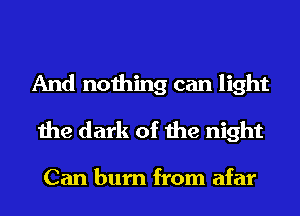 And nothing can light
the dark of the night

Can burn from afar