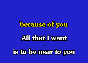 because of you

All that I want

is to be near to you