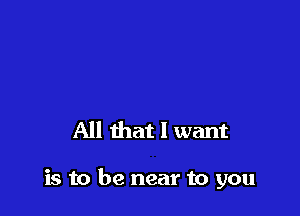 All that I want

is to be near to you