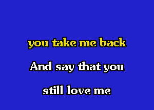 you take me back

And say that you

still love me