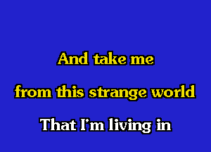 And take me

from this strange world

That I'm living in