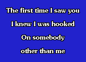 The first time I saw you
I knew I was hooked
0n somebody

other than me