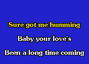 Sure got me humming
Baby your love's

Been a long time coming