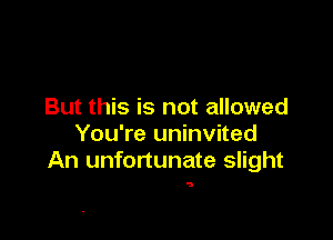 But this is not allowed

You're uninvited
An unfortunate slight

5