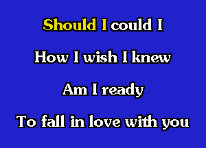 Should lcould I
How I wish I knew

Am I ready

To fall in love wiih you