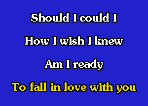 Should lcould I
How I wish I knew

Am I ready

To fall in love wiih you