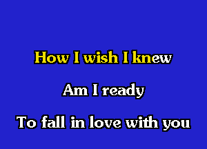How I wish I knew

Am I ready

To fall in love wiih you
