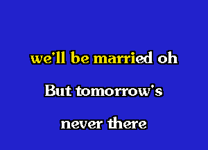 we'll be married oh

But tomorrow's

never there