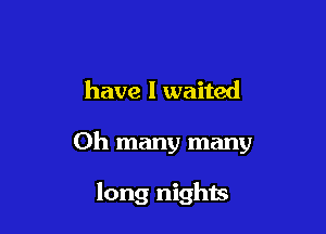have I waited

Oh many many

long nights
