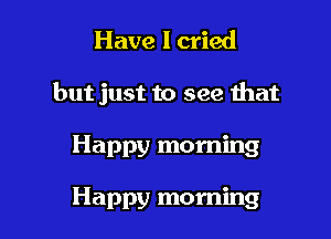 Have I cried
but just to see that

Happy morning

Happy morning