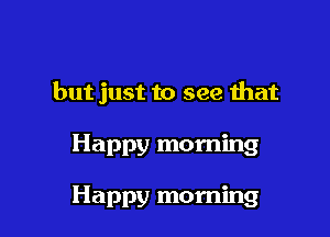 but just to see that

Happy morning

Happy morning