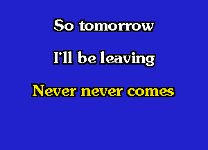 So tomorrow

I'll be leaving

N ever never comes