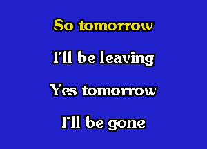 So tomorrow

I'll be leaving

Yes tomorrow

I'll be gone
