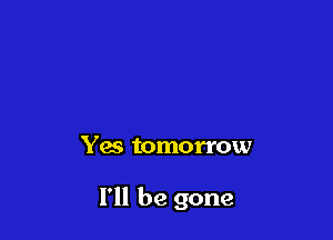Yes tomorrow

I'll be gone