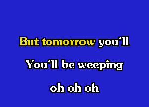 But tomorrow you'll

You'll be weeping

oh oh oh