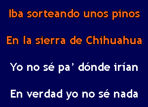 lba sorteando unos pinos
En la sierra de Chihuahua
Yo no 56') par dc'mde irian

En verdad yo no 56') nada