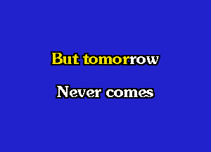 But tomorrow

Never comes