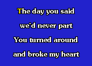 The day you said
we'd never part
You tumed around

and broke my heart