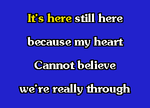 It's here still here
because my heart
Cannot believe

we're really through