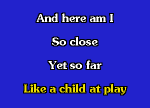 And here am I

So close

Yet so far

Like a child at play