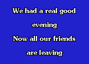 We had a real good

evening
Now all our friends

are leaving