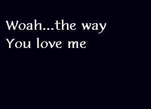 Woah...the way
You love me