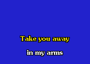Take you away

in my arms