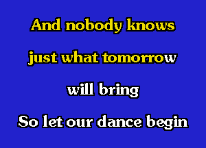 And nobody knows
just what tomorrow
will bring

So let our dance begin