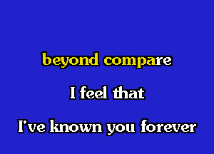 beyond compare

I feel that

I've known you forever