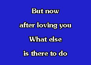 But now

after loving you

What else

is there to do