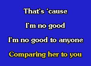 That's 'cause

I'm no good

I'm no good to anyone

Comparing her to you