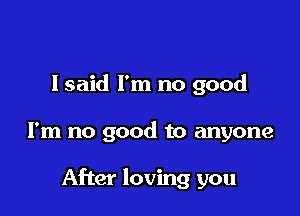 lsaid I'm no good

I'm no good to anyone

After loving you