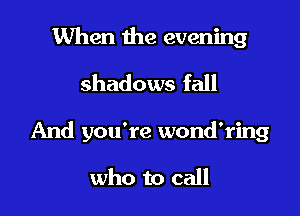 When the evening
shadows fall

And you're wond'ring

who to call