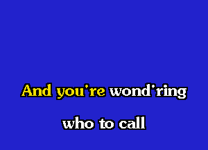And you're wond'ring

who to call