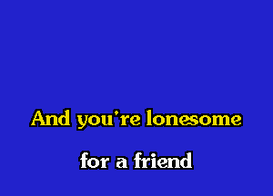 And you're lonesome

for a friend