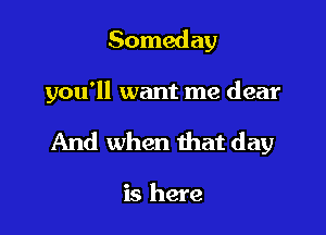 Someday

you'll want me dear

And when that day

is here