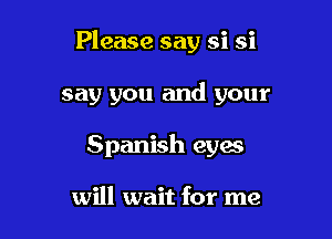 Please say si si

say you and your

Spanish eyes

will wait for me