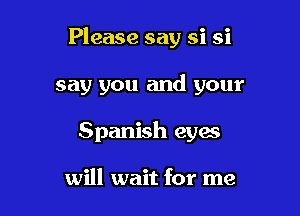 Please say si si

say you and your

Spanish eyes

will wait for me