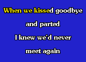 When we kissed goodbye

and parted
I knew we'd never

meet again