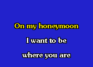 On my honeymoon

I want to be

where you are