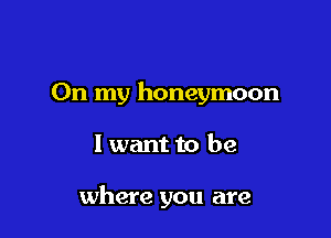 On my honeymoon

I want to be

where you are