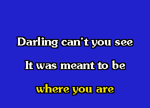 Darling can't you see

It was meant to be

where you are