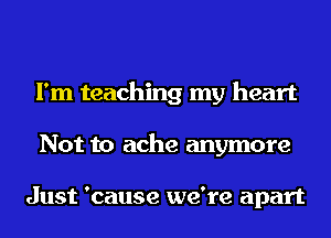 I'm teaching my heart
Not to ache anymore

Just 'cause we're apart