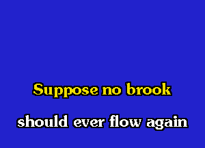 Suppose no brook

should ever flow again