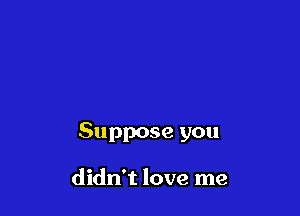 Suppose you

didn't love me